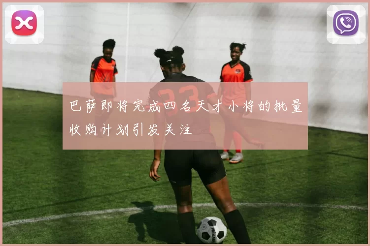巴萨即将完成四名天才小将的批量收购计划引发关注