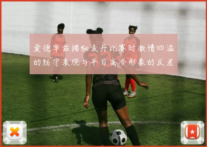 爱德华兹揭秘麦丹比赛时激情四溢的防守表现与平日高冷形象的反差