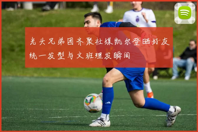 光头兄弟团齐聚社媒凯尔登晒好友统一发型与文班理发瞬间
