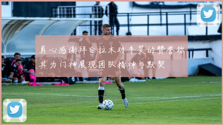 真心感谢拜合拉木对李昊的赞誉称其为门神展现团队精神与默契