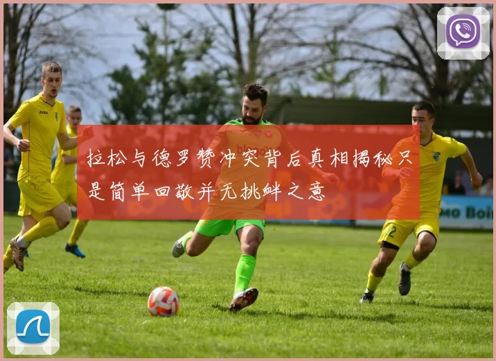 拉松与德罗赞冲突背后真相揭秘只是简单回敬并无挑衅之意