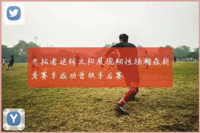 开拓者逆转太阳展现韧性杨瀚森新秀赛季成功晋级季后赛