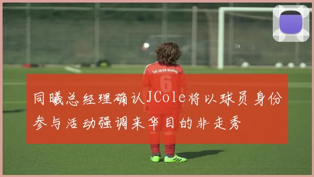 同曦总经理确认JCole将以球员身份参与活动强调来华目的非走秀
