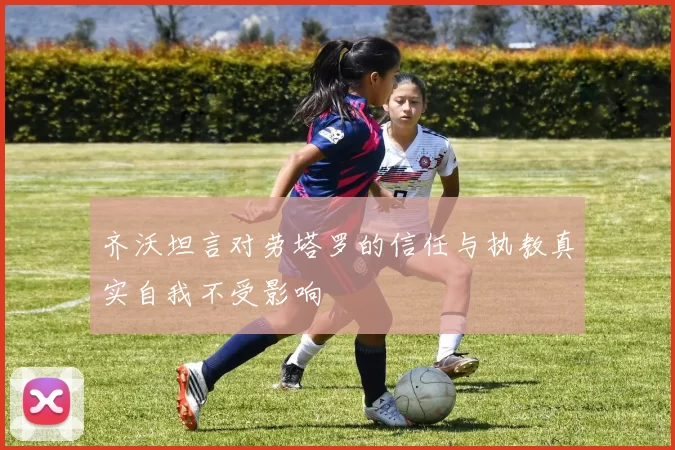 齐沃坦言对劳塔罗的信任与执教真实自我不受影响