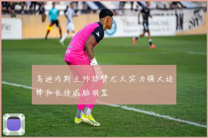乌迪内斯主帅称赞尤文实力强大边锋和长传威胁明显