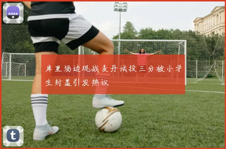 库里场边观战麦丹试投三分被小学生封盖引发热议