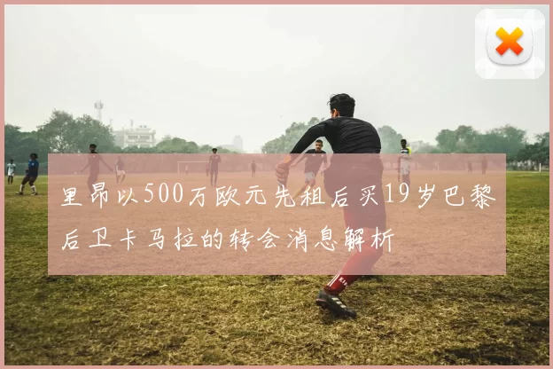 里昂以500万欧元先租后买19岁巴黎后卫卡马拉的转会消息解析