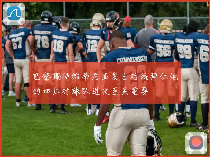 巴黎期待维蒂尼亚复出对抗拜仁他的回归对球队进攻至关重要