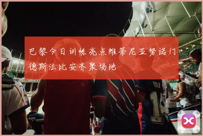 巴黎今日训练亮点维蒂尼亚努诺门德斯法比安齐聚场地