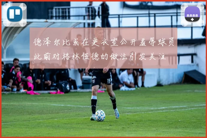 德泽尔比或在更衣室公开羞辱球员此前对格林伍德的做法引发关注