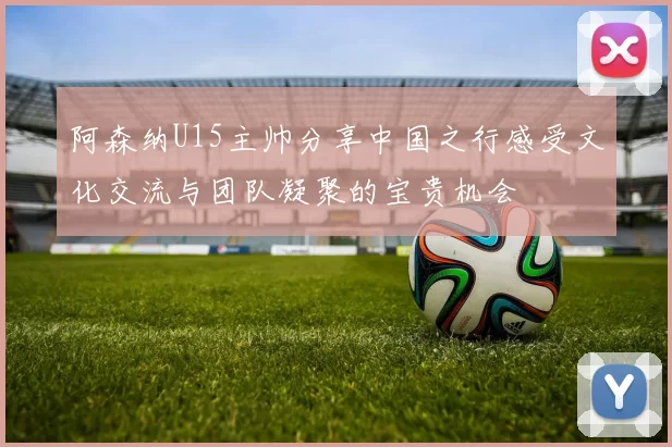 阿森纳U15主帅分享中国之行感受文化交流与团队凝聚的宝贵机会