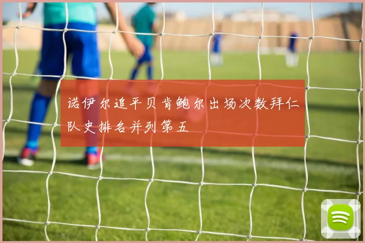 诺伊尔追平贝肯鲍尔出场次数拜仁队史排名并列第五