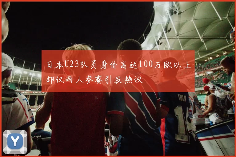 日本U23队员身价高达100万欧以上却仅两人参赛引发热议