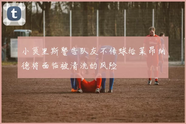 小莫里斯警告队友不传球给莱昂纳德将面临被清洗的风险