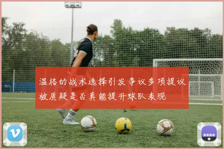 温格的战术选择引发争议多项提议被质疑是否真能提升球队表现