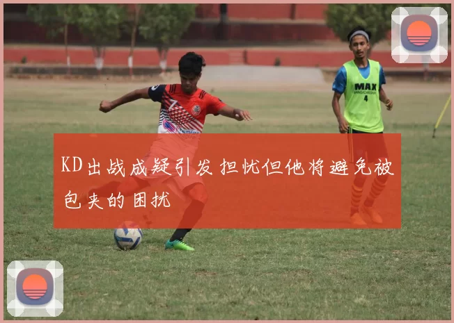 KD出战成疑引发担忧但他将避免被包夹的困扰